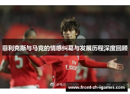 菲利克斯与马竞的情感纠葛与发展历程深度回顾 菲利克斯与马竞的情感纠葛与发展历程深度回顾