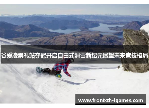 谷爱凌崇礼站夺冠开启自由式滑雪新纪元展望未来竞技格局 谷爱凌崇礼站夺冠开启自由式滑雪新纪元展望未来竞技格局