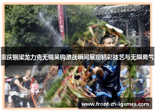 重庆铜梁龙力克无锡吴钩激战瞬间展现精彩技艺与无限勇气 重庆铜梁龙力克无锡吴钩激战瞬间展现精彩技艺与无限勇气