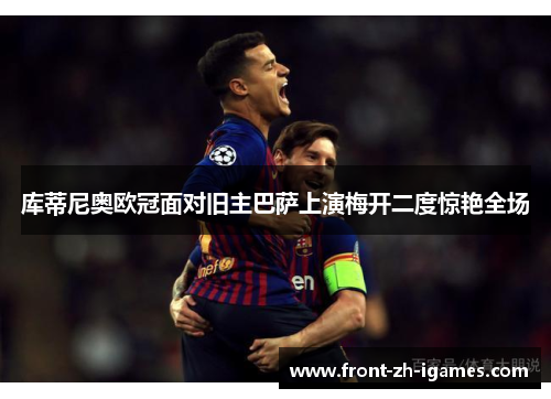 库蒂尼奥欧冠面对旧主巴萨上演梅开二度惊艳全场